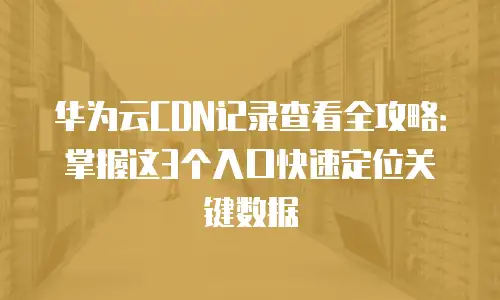华为云CDN记录查看全攻略：掌握这3个入口快速定位关键数据