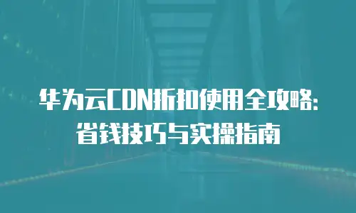 华为云CDN折扣使用全攻略：省钱技巧与实操指南