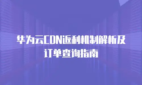 华为云CDN返利机制解析及订单查询指南