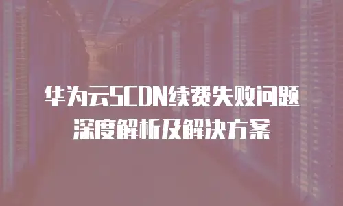 华为云SCDN续费失败问题深度解析及解决方案