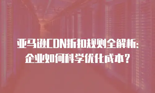 亚马逊CDN折扣规则全解析：企业如何科学优化成本？
