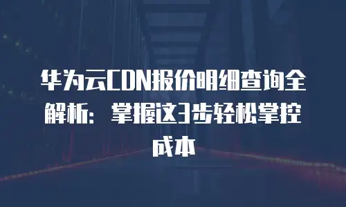 华为云CDN报价明细查询全解析：掌握这3步轻松掌控成本