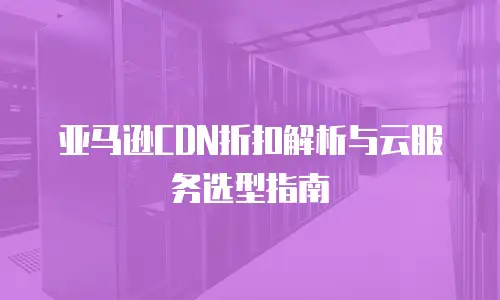 亚马逊CDN折扣解析与云服务选型指南