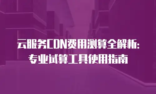 云服务CDN费用测算全解析：专业试算工具使用指南
