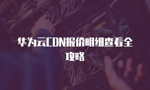 华为云CDN报价明细查看全攻略