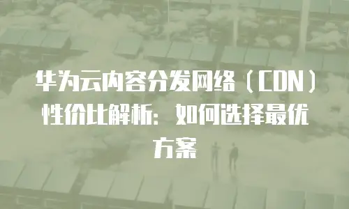 华为云内容分发网络（CDN）性价比解析：如何选择最优方案