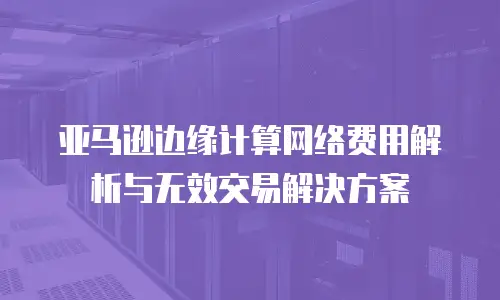 亚马逊边缘计算网络费用解析与无效交易解决方案