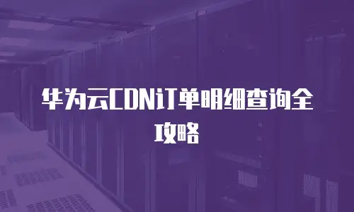华为云CDN订单明细查询全攻略