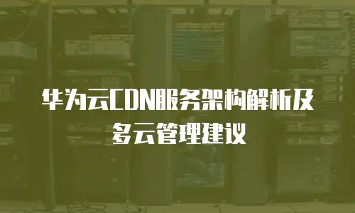 华为云CDN服务架构解析及多云管理建议