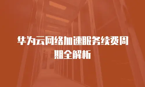 华为云网络加速服务续费周期全解析