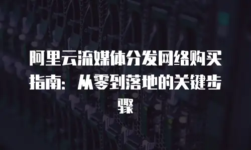 阿里云流媒体分发网络购买指南：从零到落地的关键步骤