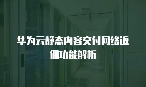 华为云静态内容交付网络返佣功能解析