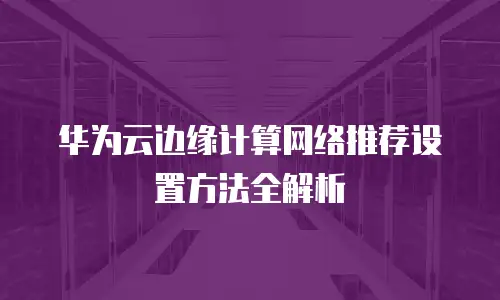 华为云边缘计算网络推荐设置方法全解析