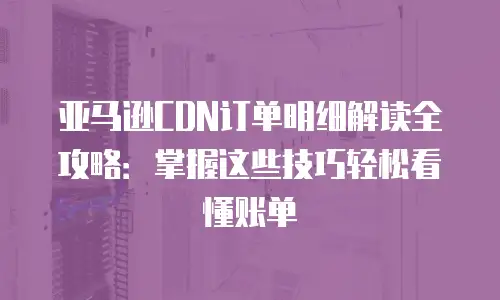 亚马逊CDN订单明细解读全攻略：掌握这些技巧轻松看懂账单