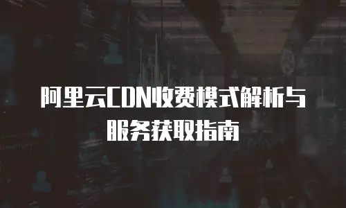 阿里云CDN收费模式解析与服务获取指南