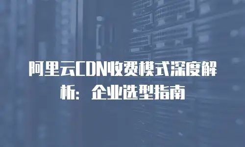 阿里云CDN收费模式深度解析：企业选型指南