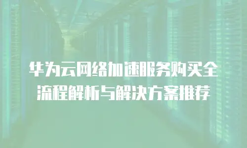 华为云网络加速服务购买全流程解析与解决方案推荐