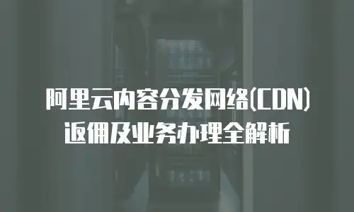 阿里云内容分发网络(CDN)返佣及业务办理全解析