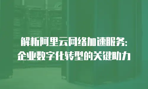 解析阿里云网络加速服务：企业数字化转型的关键助力