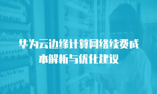 华为云边缘计算网络续费成本解析与优化建议