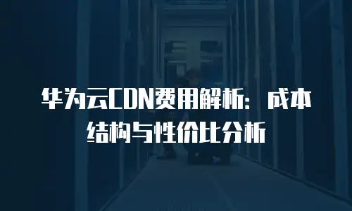 华为云CDN费用解析：成本结构与性价比分析