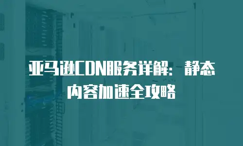 亚马逊CDN服务详解：静态内容加速全攻略