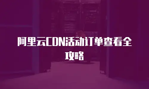 阿里云CDN活动订单查看全攻略