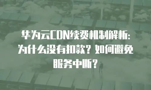 华为云CDN续费机制解析：为什么没有扣款？如何避免服务中断？