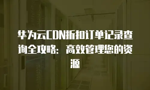 华为云CDN折扣订单记录查询全攻略：高效管理您的资源