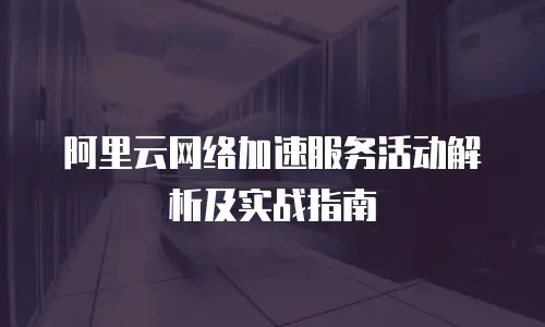 阿里云网络加速服务活动解析及实战指南