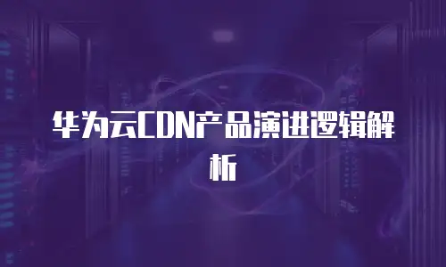 华为云CDN产品演进逻辑解析