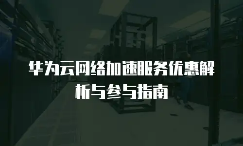 华为云网络加速服务优惠解析与参与指南