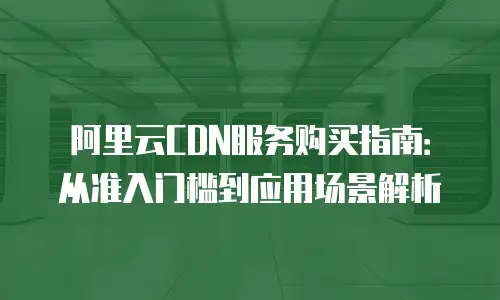 阿里云CDN服务购买指南：从准入门槛到应用场景解析