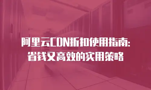 阿里云CDN折扣使用指南：省钱又高效的实用策略