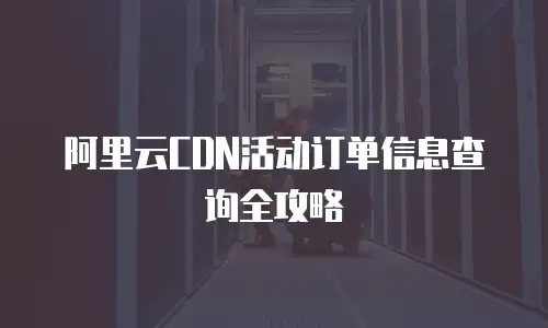 阿里云CDN活动订单信息查询全攻略