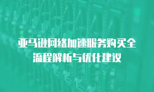 亚马逊网络加速服务购买全流程解析与优化建议