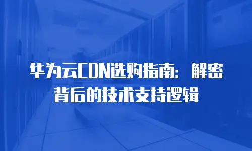 华为云CDN选购指南：解密背后的技术支持逻辑
