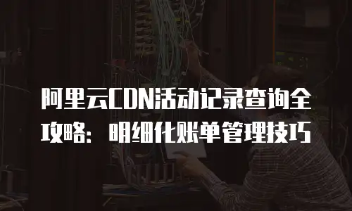阿里云CDN活动记录查询全攻略：明细化账单管理技巧