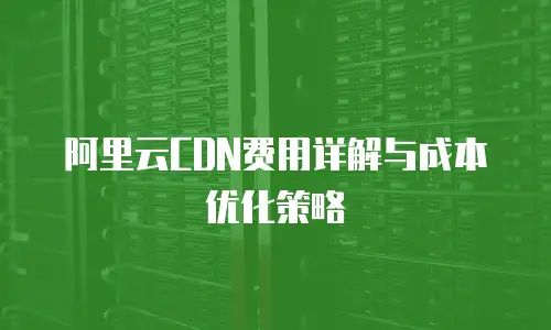阿里云CDN费用详解与成本优化策略