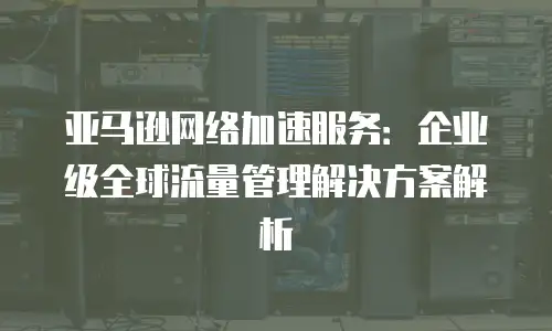 亚马逊网络加速服务：企业级全球流量管理解决方案解析