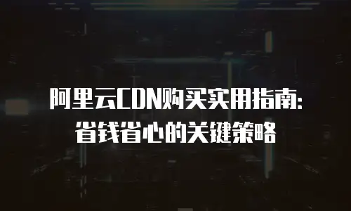 阿里云CDN购买实用指南：省钱省心的关键策略