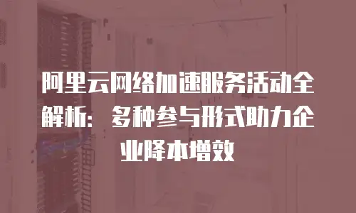 阿里云网络加速服务活动全解析：多种参与形式助力企业降本增效
