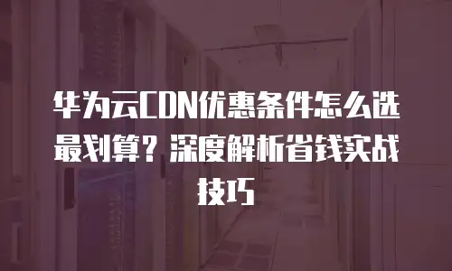 华为云CDN优惠条件怎么选最划算？深度解析省钱实战技巧