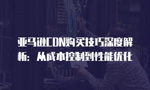 亚马逊CDN购买技巧深度解析：从成本控制到性能优化