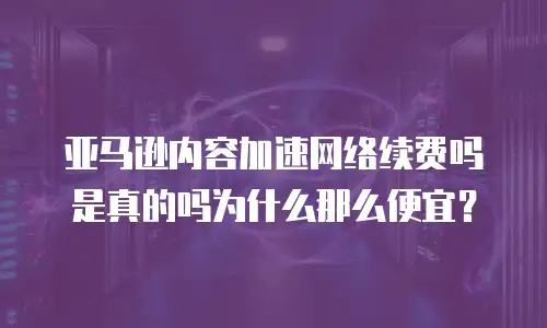 亚马逊内容加速网络续费吗是真的吗为什么那么便宜？