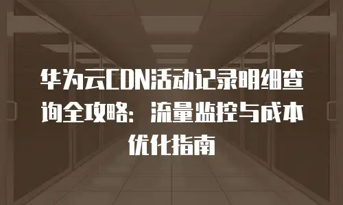 华为云CDN活动记录明细查询全攻略：流量监控与成本优化指南