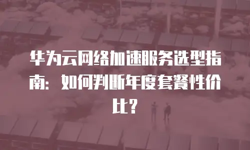 华为云网络加速服务选型指南：如何判断年度套餐性价比？