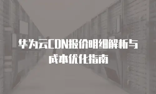 华为云CDN报价明细解析与成本优化指南