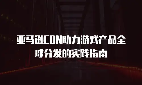 亚马逊CDN助力游戏产品全球分发的实践指南