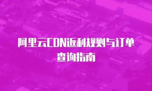 阿里云CDN返利规则与订单查询指南